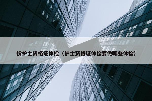 扮护士资格证体检（护士资格证体检要做哪些体检）