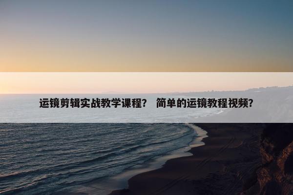 运镜剪辑实战教学课程？ 简单的运镜教程视频？
