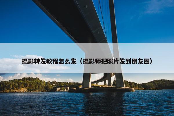 摄影转发教程怎么发（摄影师把照片发到朋友圈）