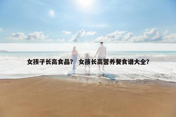 女孩子长高食品？ 女孩长高营养餐食谱大全？
