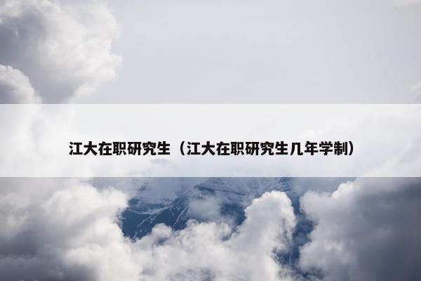 江大在职研究生（江大在职研究生几年学制）
