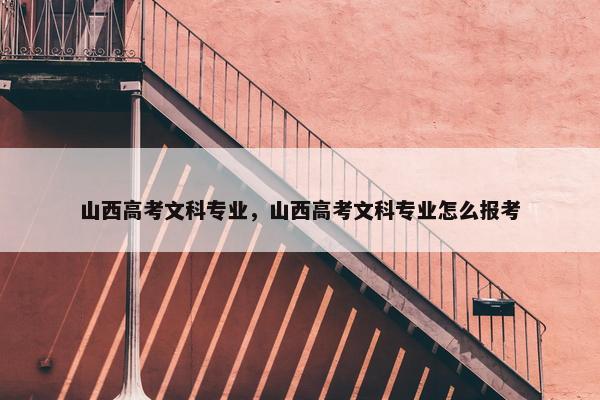 山西高考文科专业，山西高考文科专业怎么报考