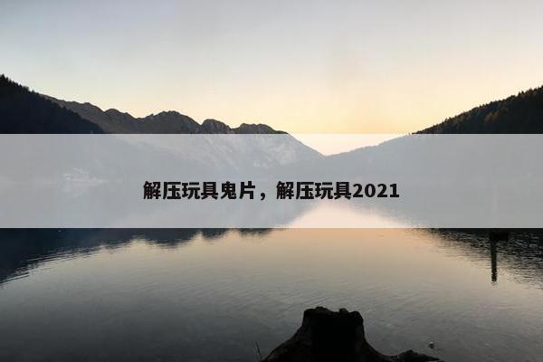 解压玩具鬼片，解压玩具2021