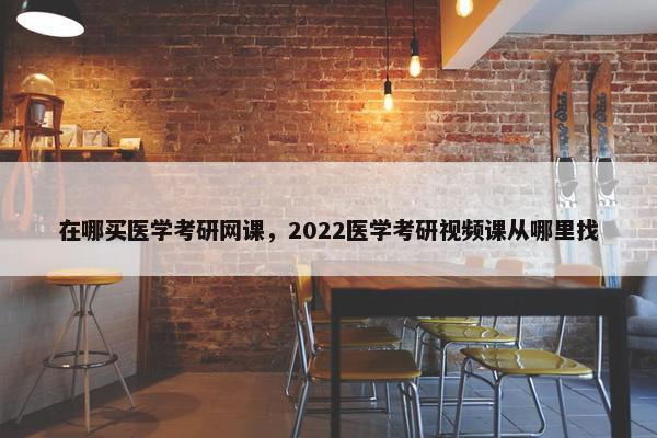 在哪买医学考研网课，2022医学考研视频课从哪里找