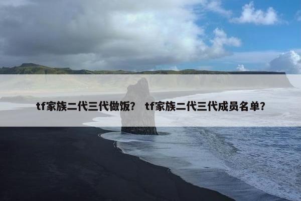 tf家族二代三代做饭？ tf家族二代三代成员名单？