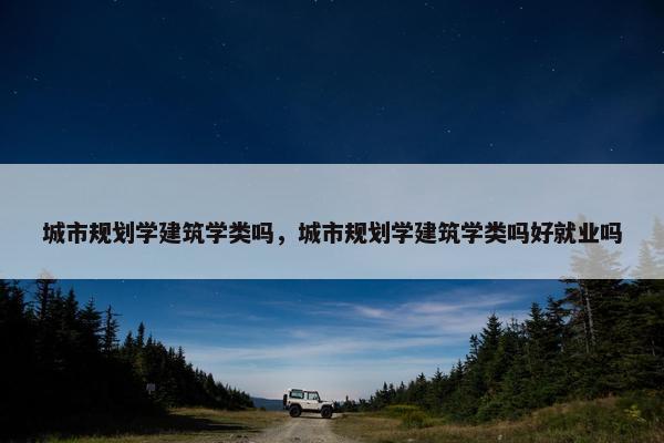 城市规划学建筑学类吗，城市规划学建筑学类吗好就业吗