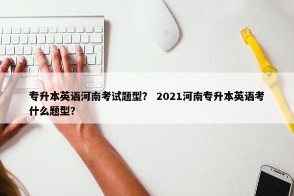 专升本英语河南考试题型？ 2021河南专升本英语考什么题型？
