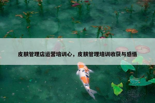皮肤管理店运营培训心，皮肤管理培训收获与感悟