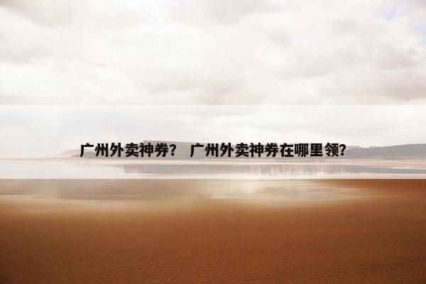 广州外卖神券？ 广州外卖神券在哪里领？