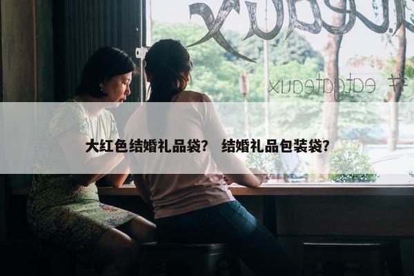 大红色结婚礼品袋？ 结婚礼品包装袋？