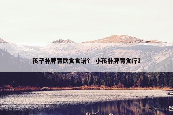 孩子补脾胃饮食食谱？ 小孩补脾胃食疗？