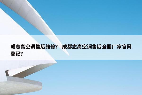 成志高空调售后维修？ 成都志高空调售后全国厂家官网登记？