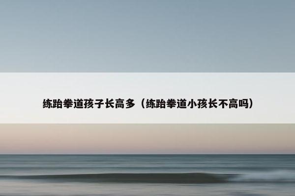 练跆拳道孩子长高多（练跆拳道小孩长不高吗）