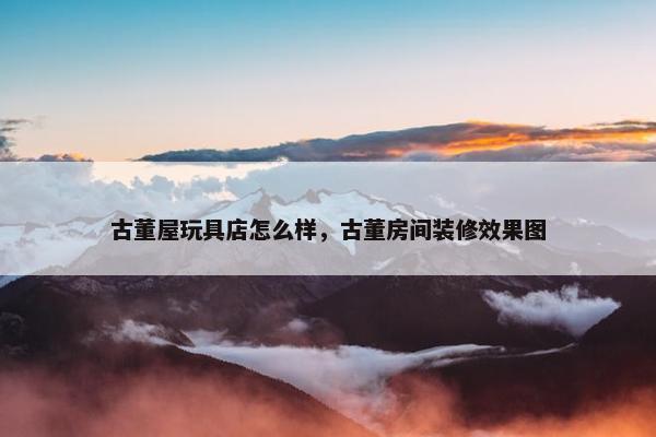 古董屋玩具店怎么样，古董房间装修效果图