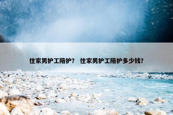 住家男护工陪护？ 住家男护工陪护多少钱？