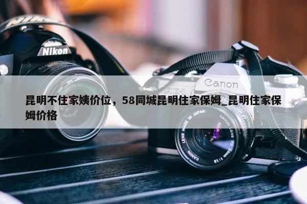 昆明不住家姨价位，58同城昆明住家保姆_昆明住家保姆价格