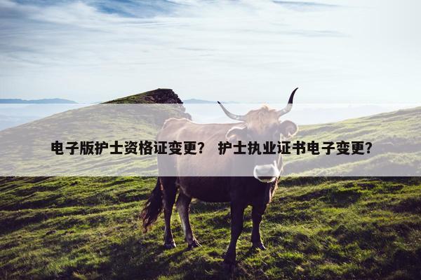 电子版护士资格证变更？ 护士执业证书电子变更？