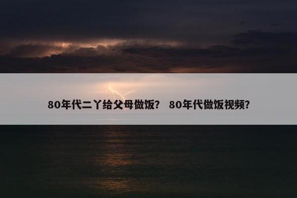 80年代二丫给父母做饭？ 80年代做饭视频？