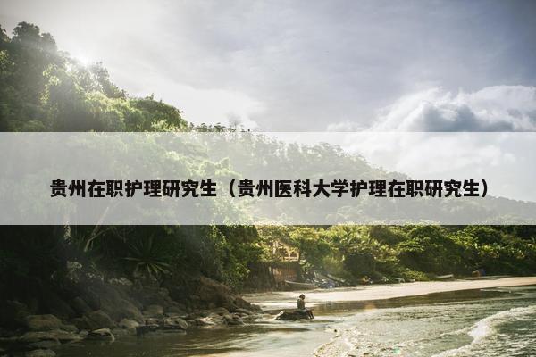 贵州在职护理研究生（贵州医科大学护理在职研究生）