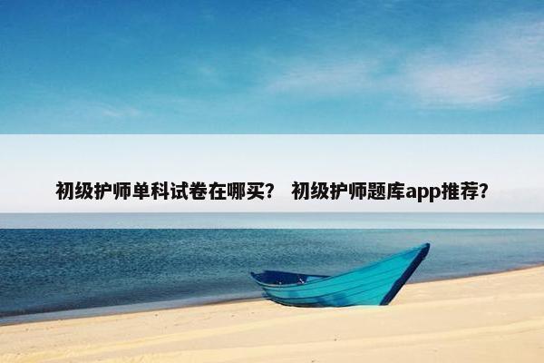 初级护师单科试卷在哪买？ 初级护师题库app推荐？
