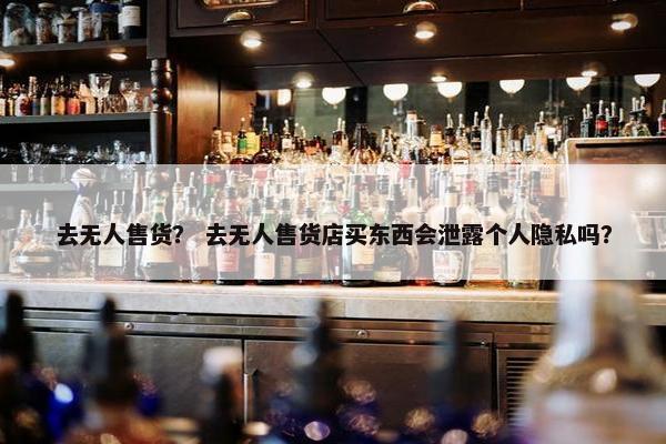 去无人售货？ 去无人售货店买东西会泄露个人隐私吗？