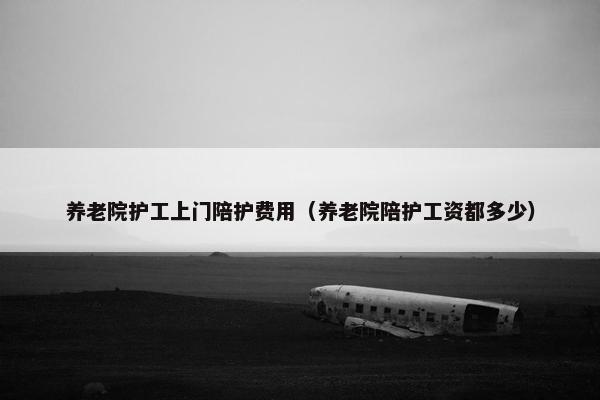 养老院护工上门陪护费用（养老院陪护工资都多少）