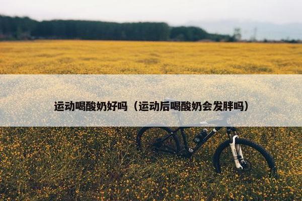 运动喝酸奶好吗（运动后喝酸奶会发胖吗）