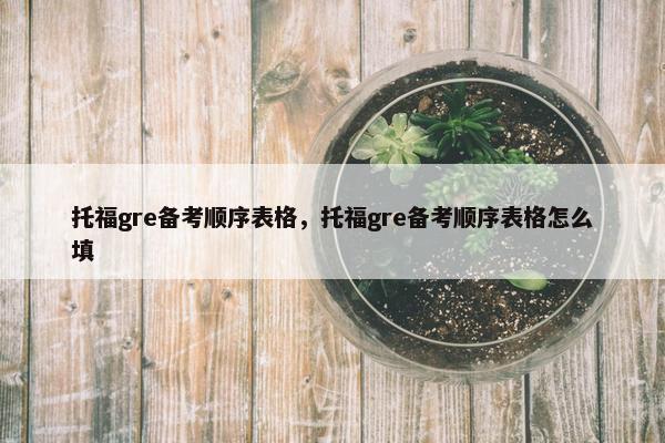 托福gre备考顺序表格，托福gre备考顺序表格怎么填