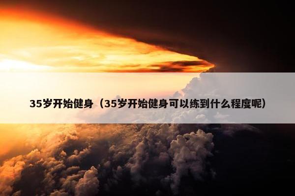 35岁开始健身（35岁开始健身可以练到什么程度呢）