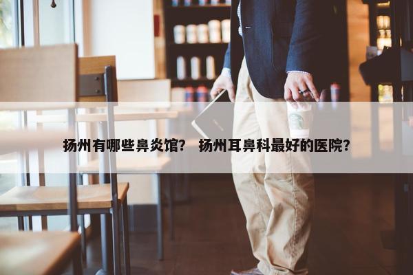 扬州有哪些鼻炎馆？ 扬州耳鼻科最好的医院？