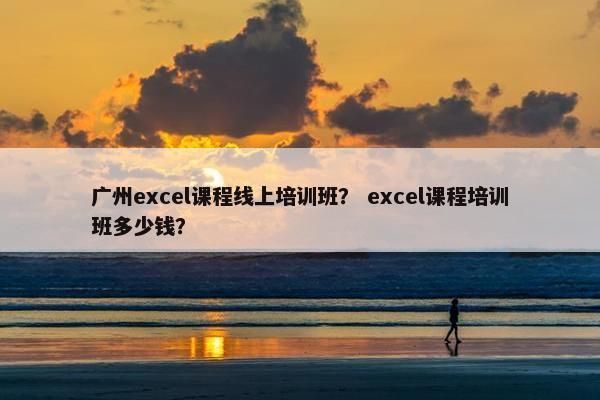 广州excel课程线上培训班？ excel课程培训班多少钱？