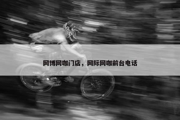 网博网咖门店，网际网咖前台电话