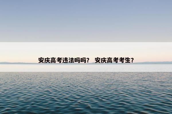 安庆高考违法吗吗？ 安庆高考考生？