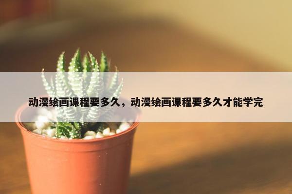 动漫绘画课程要多久，动漫绘画课程要多久才能学完