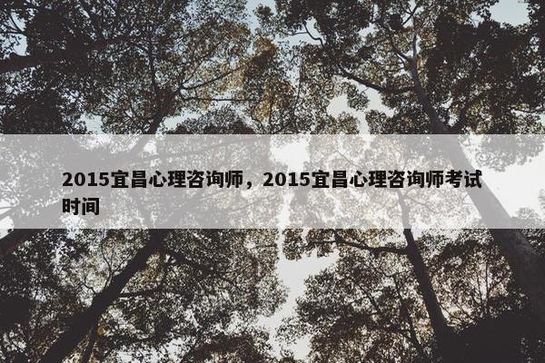 2015宜昌心理咨询师，2015宜昌心理咨询师考试时间