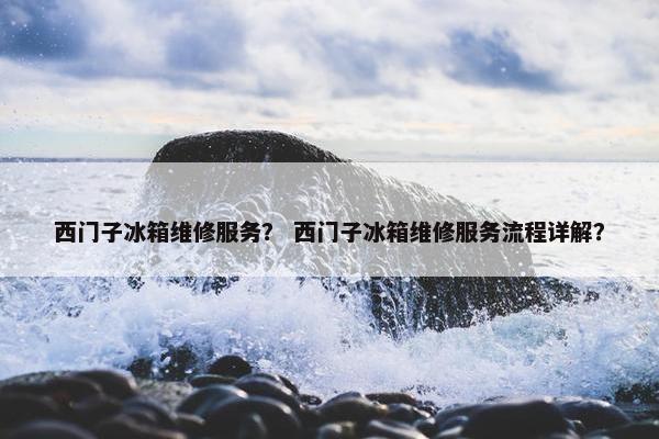 西门子冰箱维修服务？ 西门子冰箱维修服务流程详解？
