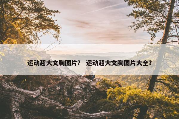 运动超大文胸图片？ 运动超大文胸图片大全？