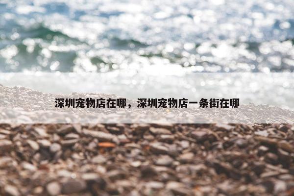 深圳宠物店在哪，深圳宠物店一条街在哪