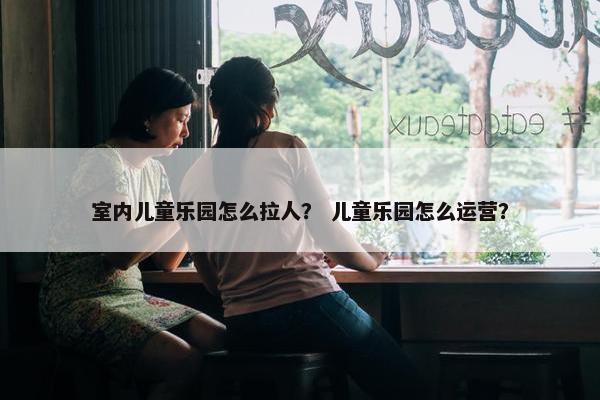 室内儿童乐园怎么拉人？ 儿童乐园怎么运营？