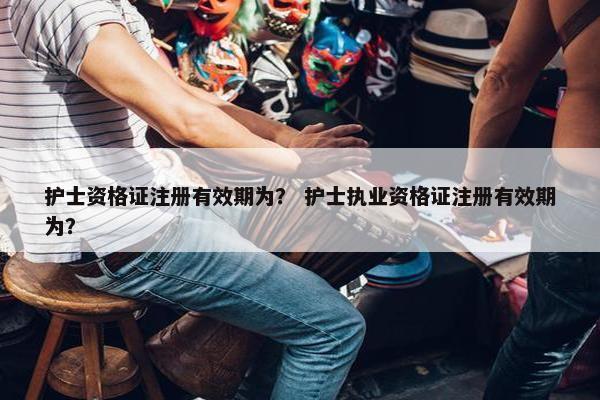 护士资格证注册有效期为？ 护士执业资格证注册有效期为？