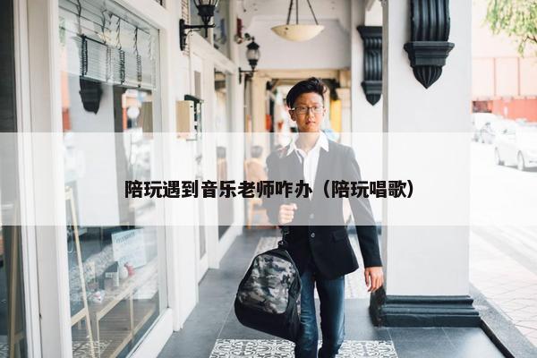 陪玩遇到音乐老师咋办（陪玩唱歌）