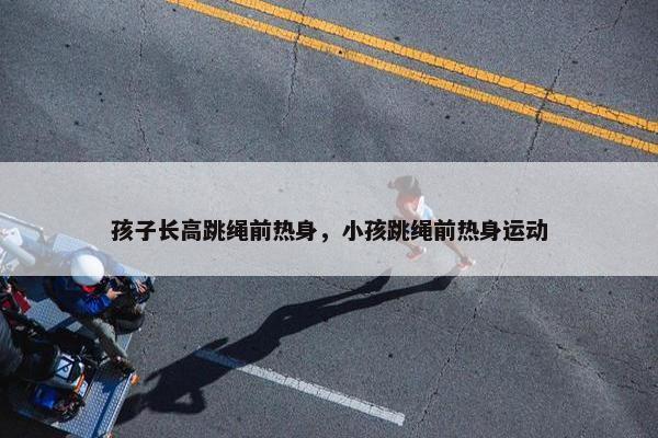 孩子长高跳绳前热身，小孩跳绳前热身运动