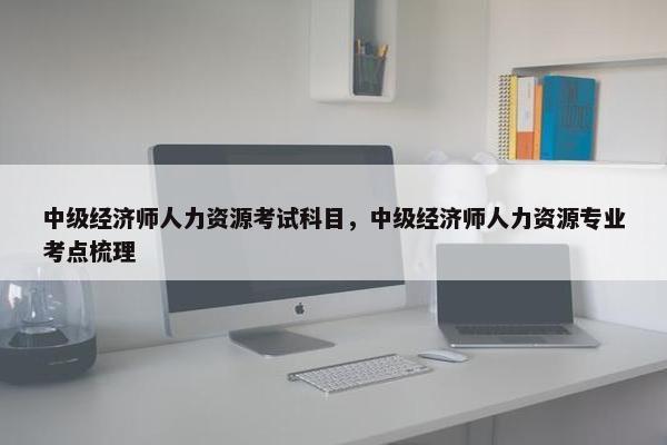 中级经济师人力资源考试科目，中级经济师人力资源专业考点梳理