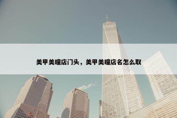 美甲美瞳店门头，美甲美瞳店名怎么取