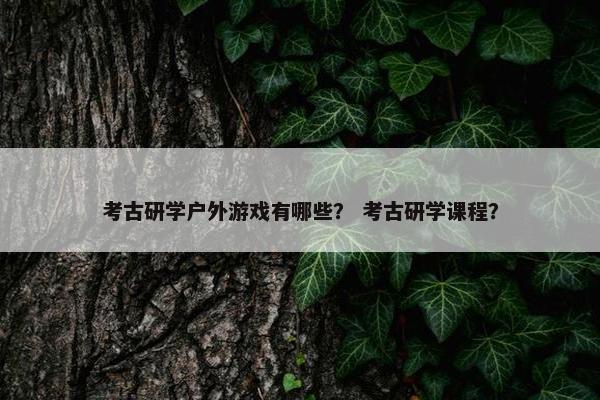 考古研学户外游戏有哪些? 考古研学课程? 考古研学户外游戏有哪些? 考古研学课程?