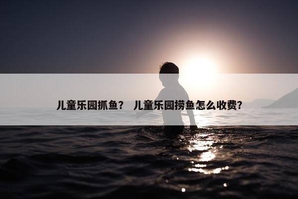 儿童乐园抓鱼？ 儿童乐园捞鱼怎么收费？