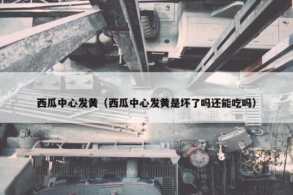 西瓜中心发黄（西瓜中心发黄是坏了吗还能吃吗）