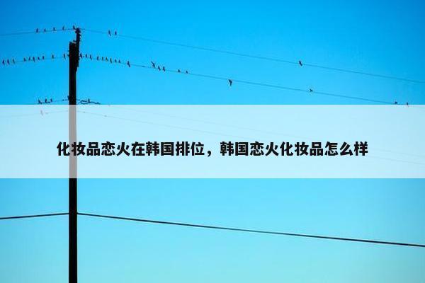 化妆品恋火在韩国排位，韩国恋火化妆品怎么样