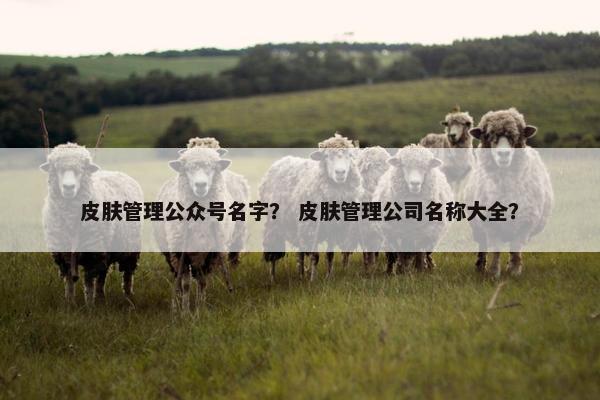 皮肤管理公众号名字？ 皮肤管理公司名称大全？