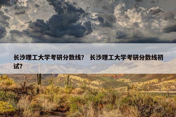 长沙理工大学考研分数线？ 长沙理工大学考研分数线初试？